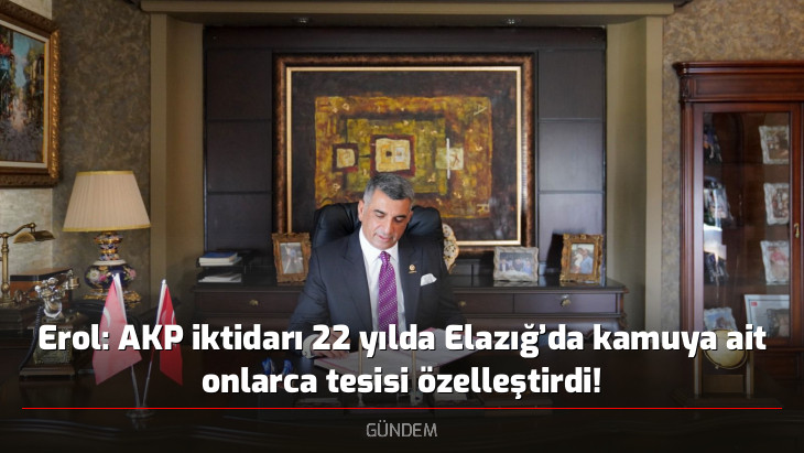 Erol: AKP iktidarı 22 yılda Elazığ'da kamuya ait onlarca tesisi özelleştirdi!